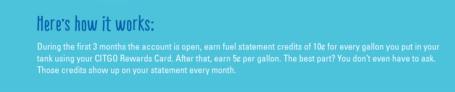 Here's how it works: During the first 3 months the account is open, earn fuel statement credits of 10¢ for every gallon you put in your tank using your CITGO Rewards Card. After that, earn 5¢ per gallon. The best part? You don't even have to ask. Those credits show up on your statement every month.